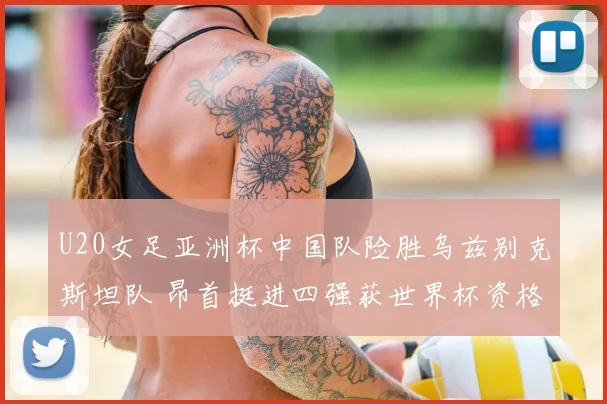 U20女足亚洲杯中国队险胜乌兹别克斯坦队 昂首挺进四强获世界杯资格