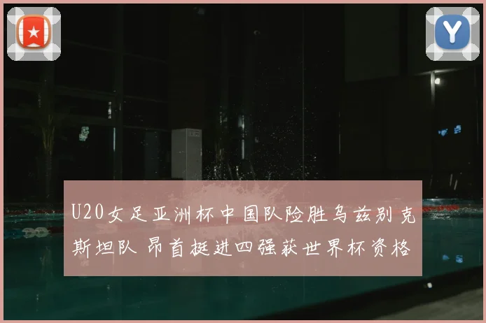 U20女足亚洲杯中国队险胜乌兹别克斯坦队 昂首挺进四强获世界杯资格
