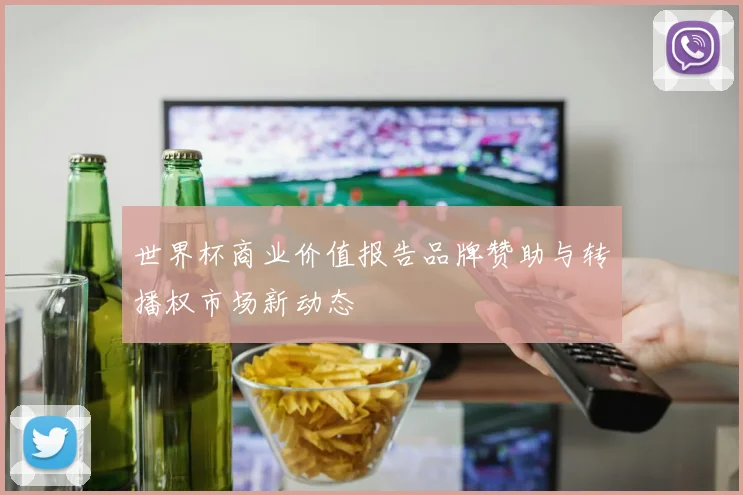世界杯商业价值报告品牌赞助与转播权市场新动态
