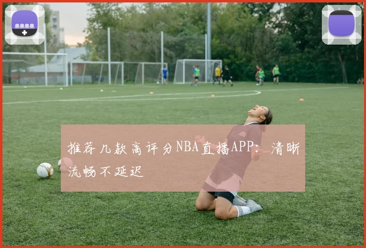 推荐几款高评分NBA直播APP:清晰流畅不延迟
